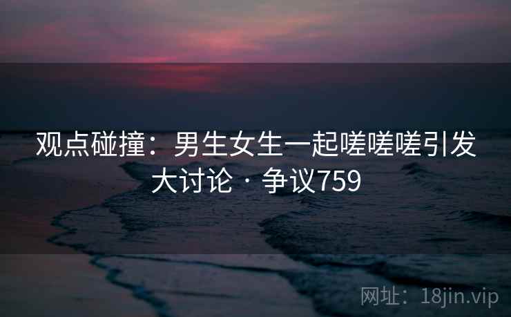 观点碰撞:男生女生一起嗟嗟嗟引发大讨论 · 争议759