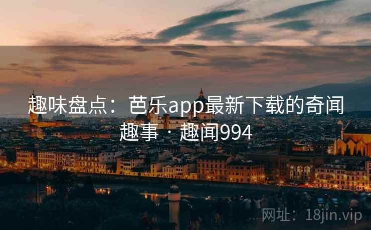 趣味盘点：芭乐app最新下载的奇闻趣事 · 趣闻994