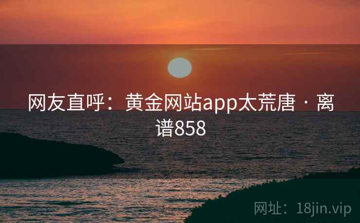 网友直呼:黄金网站app太荒唐 · 离谱858